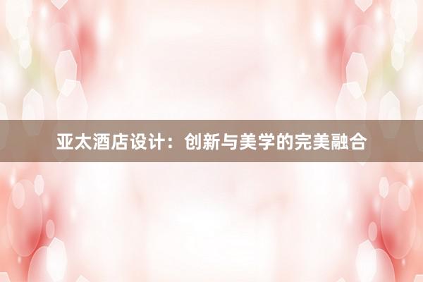 亚太酒店设计：创新与美学的完美融合